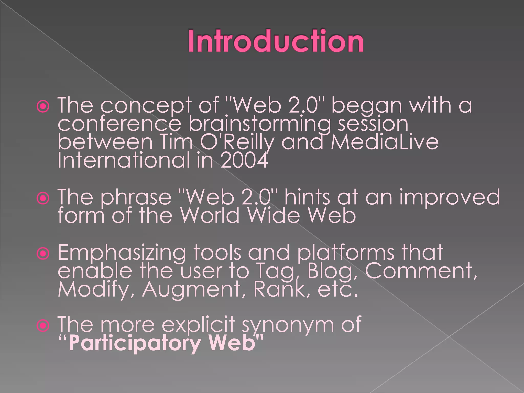    The concept of "Web 2.0" began with a
    conference brainstorming session
    between Tim O'Reilly and MediaLive
    International in 2004
   The phrase "Web 2.0" hints at an improved
    form of the World Wide Web
   Emphasizing tools and platforms that
    enable the user to Tag, Blog, Comment,
    Modify, Augment, Rank, etc.
   The more explicit synonym of
    “Participatory Web"
 
