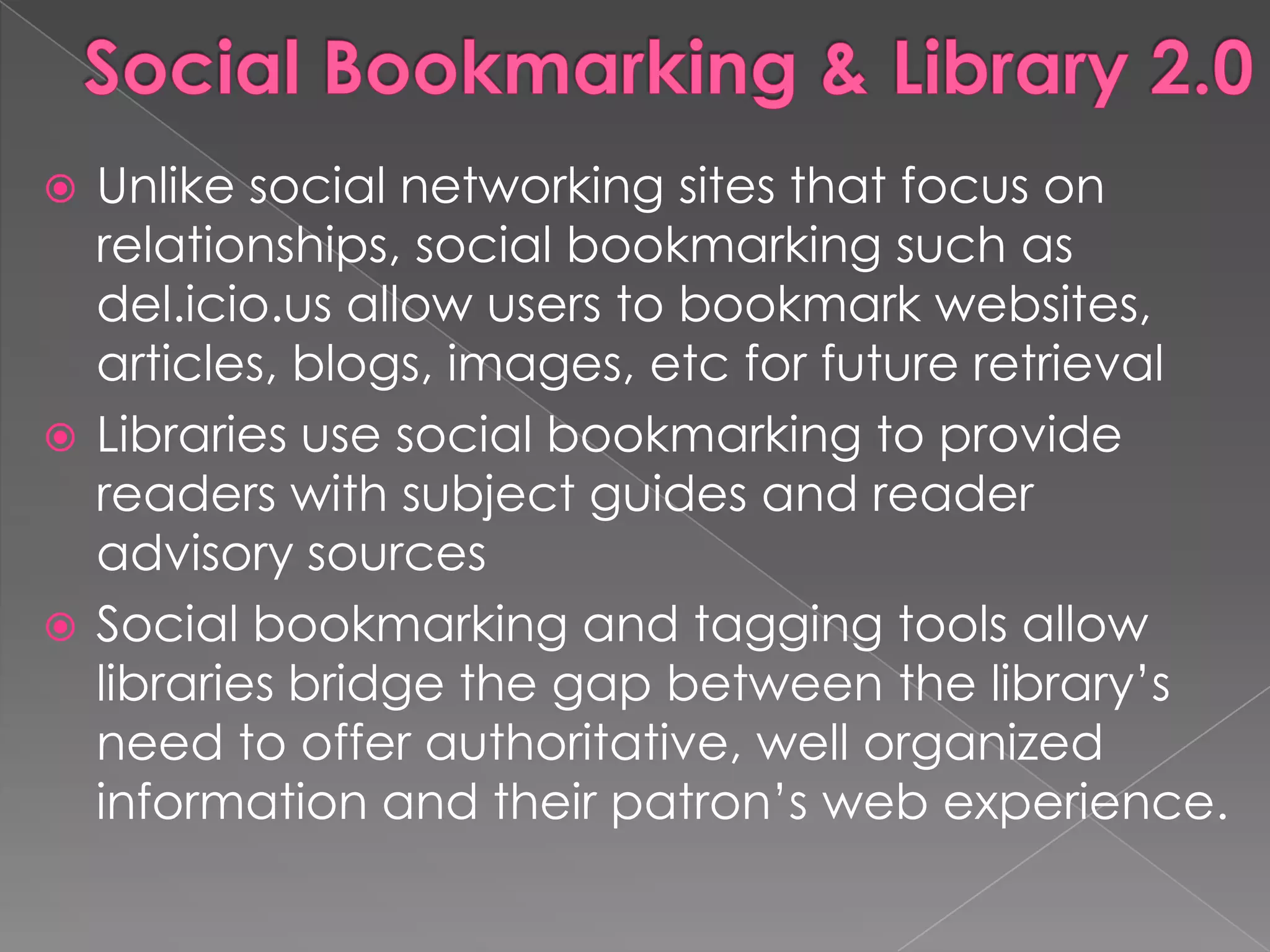  Unlike social networking sites that focus on
  relationships, social bookmarking such as
  del.icio.us allow users to bookmark websites,
  articles, blogs, images, etc for future retrieval
 Libraries use social bookmarking to provide
  readers with subject guides and reader
  advisory sources
 Social bookmarking and tagging tools allow
  libraries bridge the gap between the library‟s
  need to offer authoritative, well organized
  information and their patron‟s web experience.
 