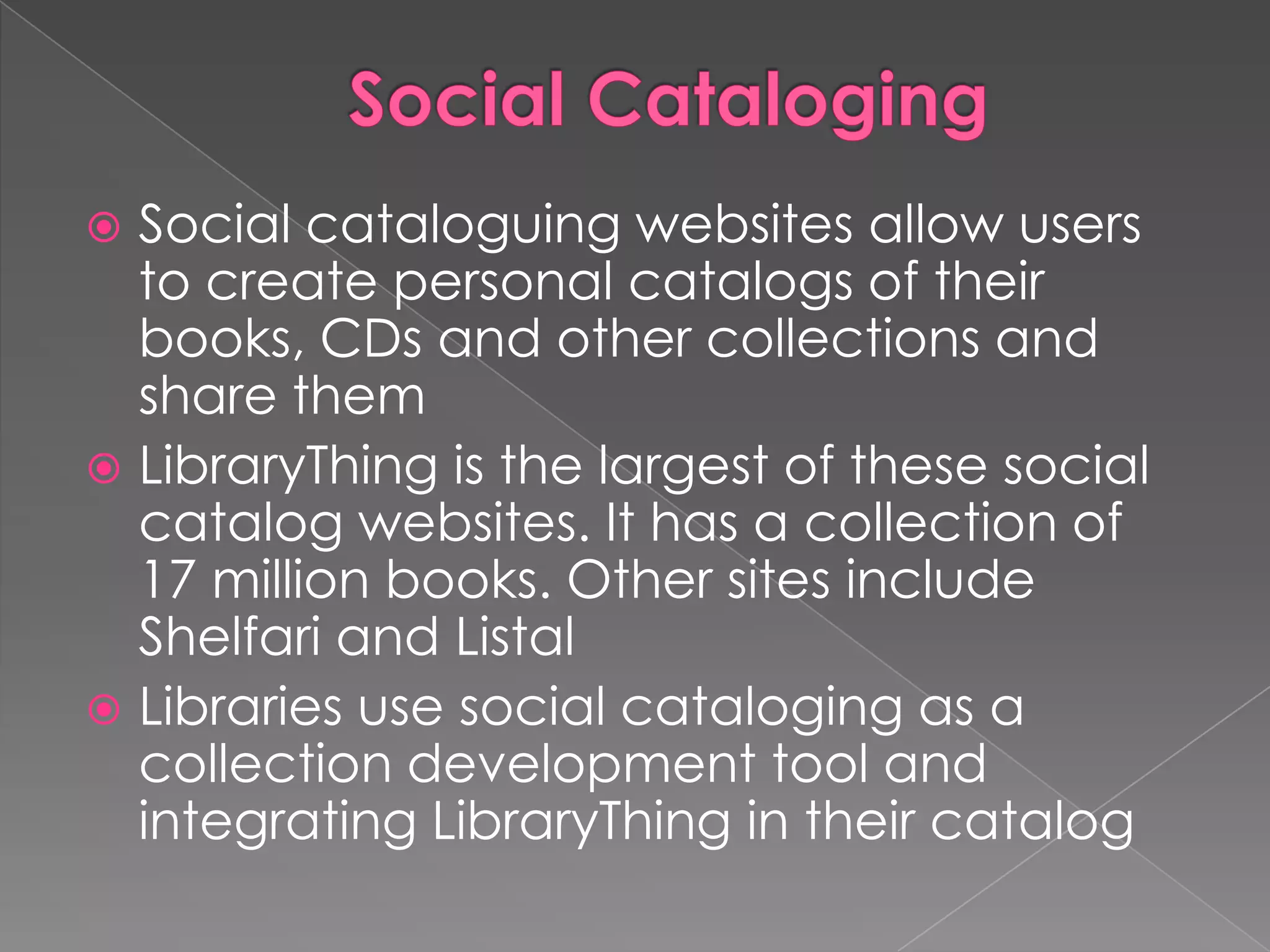 Social cataloguing websites allow users
  to create personal catalogs of their
  books, CDs and other collections and
  share them
 LibraryThing is the largest of these social
  catalog websites. It has a collection of
  17 million books. Other sites include
  Shelfari and Listal
 Libraries use social cataloging as a
  collection development tool and
  integrating LibraryThing in their catalog
 