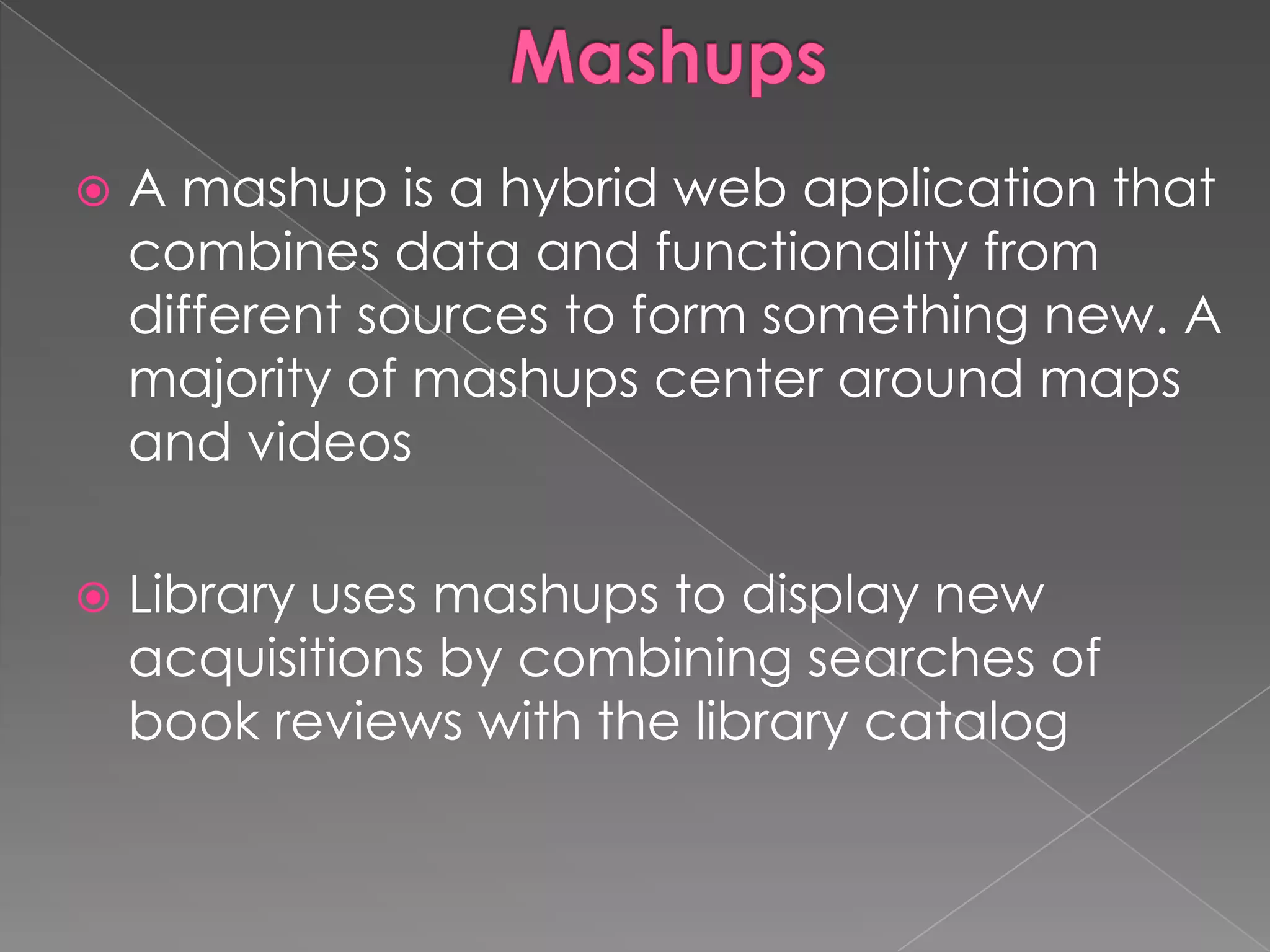    A mashup is a hybrid web application that
    combines data and functionality from
    different sources to form something new. A
    majority of mashups center around maps
    and videos

   Library uses mashups to display new
    acquisitions by combining searches of
    book reviews with the library catalog
 
