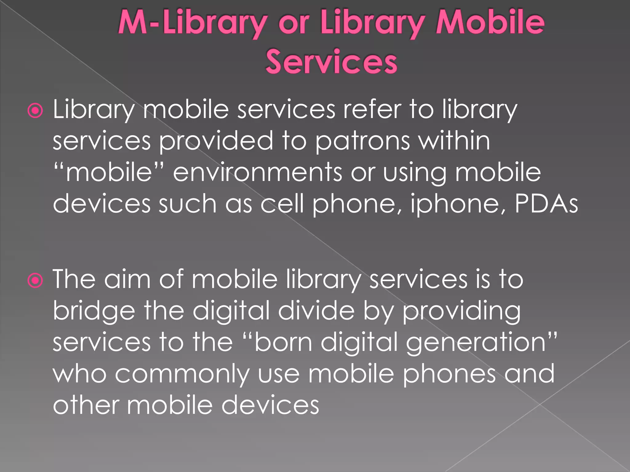    Library mobile services refer to library
    services provided to patrons within
    “mobile” environments or using mobile
    devices such as cell phone, iphone, PDAs

   The aim of mobile library services is to
    bridge the digital divide by providing
    services to the “born digital generation”
    who commonly use mobile phones and
    other mobile devices
 