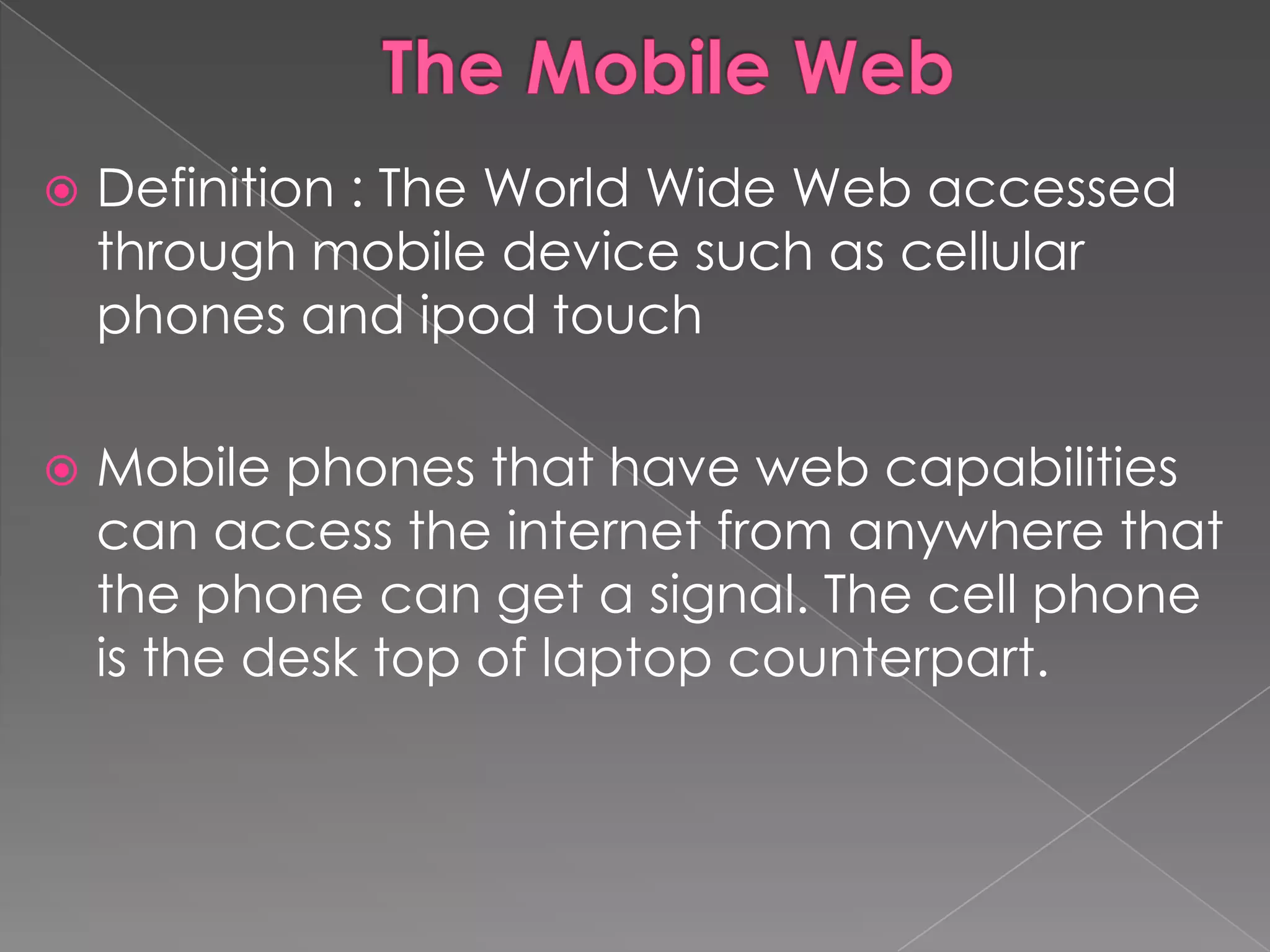    Definition : The World Wide Web accessed
    through mobile device such as cellular
    phones and ipod touch

   Mobile phones that have web capabilities
    can access the internet from anywhere that
    the phone can get a signal. The cell phone
    is the desk top of laptop counterpart.
 