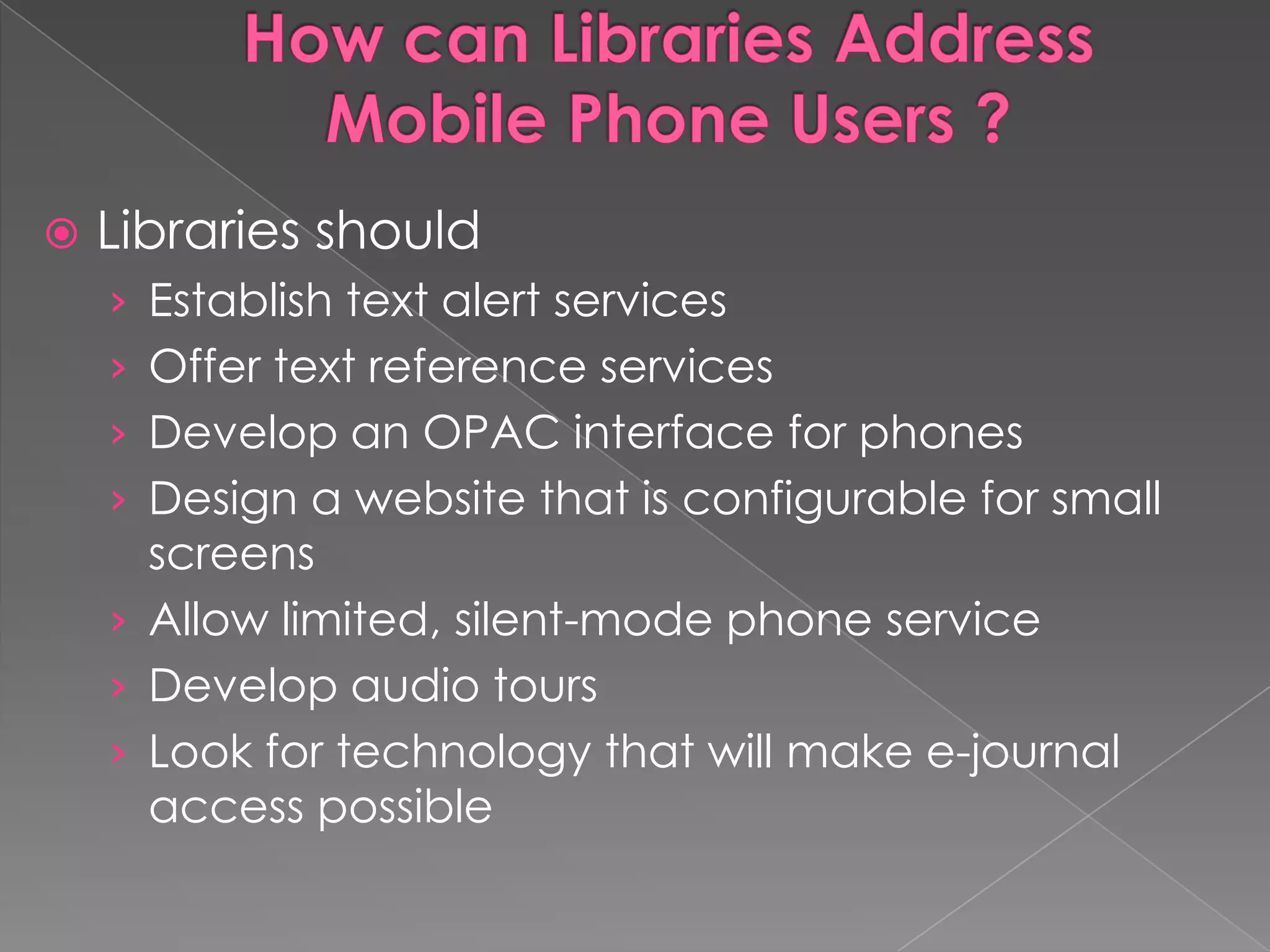    Libraries should
    › Establish text alert services
    › Offer text reference services
    › Develop an OPAC interface for phones
    › Design a website that is configurable for small
      screens
    › Allow limited, silent-mode phone service
    › Develop audio tours
    › Look for technology that will make e-journal
      access possible
 