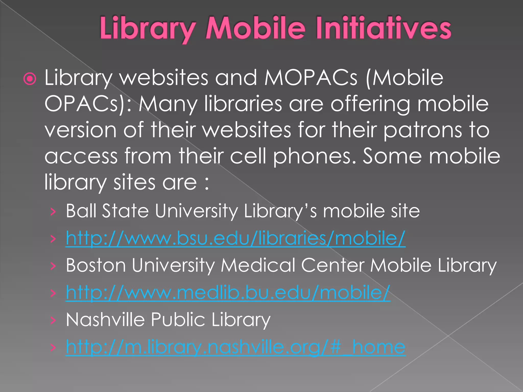    Library websites and MOPACs (Mobile
    OPACs): Many libraries are offering mobile
    version of their websites for their patrons to
    access from their cell phones. Some mobile
    library sites are :
    › Ball State University Library‟s mobile site
    › http://www.bsu.edu/libraries/mobile/
    › Boston University Medical Center Mobile Library
    › http://www.medlib.bu.edu/mobile/
    › Nashville Public Library
    › http://m.library.nashville.org/#_home
 