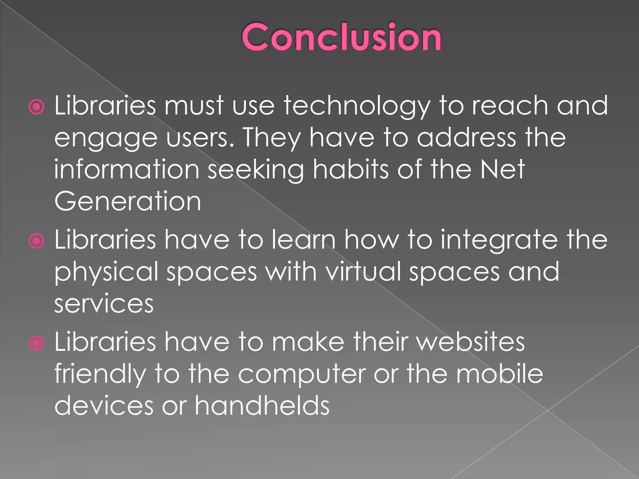  Libraries must use technology to reach and
  engage users. They have to address the
  information seeking habits of the Net
  Generation
 Libraries have to learn how to integrate the
  physical spaces with virtual spaces and
  services
 Libraries have to make their websites
  friendly to the computer or the mobile
  devices or handhelds
 