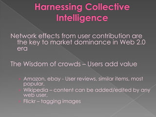 Network effects from user contribution are
 the key to market dominance in Web 2.0
 era

The Wisdom of crowds – Users add value

  › Amazon, ebay - User reviews, similar items, most
    popular,
  › Wikipedia – content can be added/edited by any
    web user,
  › Flickr – tagging images
 