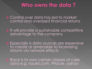    Control over data has led to market
    control and oversized financial returns

   It will provide a sustainable competitive
    advantage to the company

   Especially is data sources are expensive
    to create or amenable to increasing
    returns via network effects

   Race is to own certain classes of core
    data e.g. naukri.com, 99acre, yahoo
 