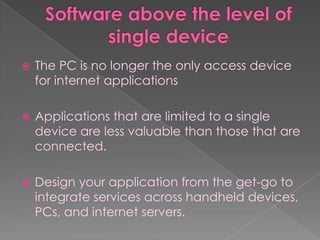    The PC is no longer the only access device
    for internet applications

   Applications that are limited to a single
    device are less valuable than those that are
    connected.

   Design your application from the get-go to
    integrate services across handheld devices,
    PCs, and internet servers.
 