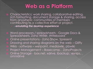    Characteristics: work sharing, collaborative editing,
    rich formatting, document storage & sharing, access
    from anywhere; communities of members
    contributing to a collective effort or project.
    › - emulating the desktop experience

   Word processors / spreadsheets - Google Docs &
    Spreadsheets, Zoho Writer, Writeboard
   Online presentations - Zoho Show, Spresent
   Drawing and sharing diagrams on the web – Gliffy
   Wikis - software – wetpaint, mediawiki, pbwiki
   Project Management – Basecamp, , ZohoProjects
   Online Storage - box.net, xdrive, ibackup, esnips, ,
    omnidrive
 