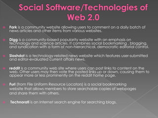    Fark is a community website allowing users to comment on a daily batch of
    news articles and other items from various websites.

   Digg is a community-based popularity website with an emphasis on
    technology and science articles. It combines social bookmarking , blogging,
    and syndication with a form of non-hierarchical, democratic editorial control.

   Slashdot is a technology-related news website which features user-submitted
    and editor-evaluated current affairs news.

   reddit is a community web site where users can post links to content on the
    web. Other users may then vote the posted links up or down, causing them to
    appear more or less prominently on the reddit home page.

   Furl (from File Uniform Resource Locators) is a social bookmarking
    website that allows members to store searchable copies of webpages
    and share them with others.

   Technorati is an Internet search engine for searching blogs.
 