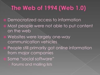  Democratized access to information
 Most people were not able to put content
  on the web
 Websites were largely one-way
  communication vehicles
 People still primarily got online information
  from major companies
 Some “social software”
    › Forums and mailing lists
 
