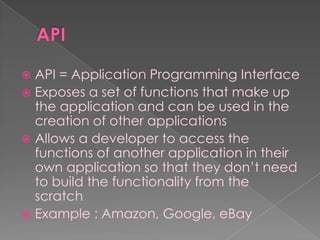  API = Application Programming Interface
 Exposes a set of functions that make up
  the application and can be used in the
  creation of other applications
 Allows a developer to access the
  functions of another application in their
  own application so that they don‟t need
  to build the functionality from the
  scratch
 Example : Amazon, Google, eBay
 