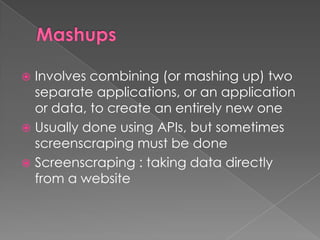  Involves combining (or mashing up) two
  separate applications, or an application
  or data, to create an entirely new one
 Usually done using APIs, but sometimes
  screenscraping must be done
 Screenscraping : taking data directly
  from a website
 