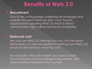    Recruitment
    Due to the cutting-edge underlying technologies and
    usability-focused interfaces (the „cool‟ factor),
    organizations adopting Web 2.0 tend to attract
    sophisticated, high-caliber technical candidates.


   Reduced cost
    Not only are Web 2.0 offerings low-cost, but the same
    techniques can also be applied to existing (non-Web 2.0)
    products and services, lowering costs.

    For example, wikis can enable your users to build
    documentation and knowledge base systems, with
    relatively little investment from yourself.
 