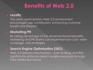    Loyalty
    The open, participatory Web 2.0 environment
    encourages user contribution, enhancing customer
    loyalty and lifespan.

   Marketing/PR
    By taking advantage of the aforementioned benefits,
    marketing and PR teams can implement low-cost, wide-
    coverage, viral strategies.

   Search Engine Optimisation (SEO)
    Web 2.0 delivery mechanisms - such as Blogs and RSS -
    significantly enhance search engine exposure through
    their distributed nature
 