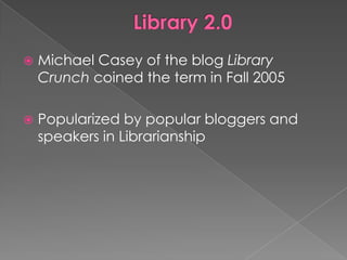    Michael Casey of the blog Library
    Crunch coined the term in Fall 2005

   Popularized by popular bloggers and
    speakers in Librarianship
 
