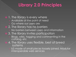    1. The library is every where
    › Available at the point of need
    › Go where our users are
   2. The library has no barriers
    › No barriers between users and information
   3. The library invites participation
    › Blogs, wikis, tagging and commenting in the
      catalog, etc
   4. The library uses flexible, best of breed
       systems
    › ILS made of small pieces loosely joined. Modular
      interoperable web services
 