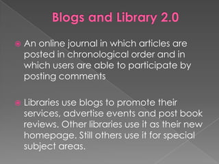    An online journal in which articles are
    posted in chronological order and in
    which users are able to participate by
    posting comments

   Libraries use blogs to promote their
    services, advertise events and post book
    reviews. Other libraries use it as their new
    homepage. Still others use it for special
    subject areas.
 