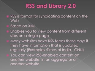    RSS is format for syndicating content on the
    Web
   Based on XML
   Enables you to view content from different
    sites on a single page
   Many websites have RSS feeds these days if
    they have information that is updated
    regularly (Examples :Times of India, CNN)
   You can view RSS-enabled content on
    another website, in an aggregator or
    another website
 