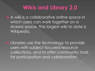    A wiki is a collaborative online space in
    which users can work together on a
    shared space. The largest wiki to date is
    Wikipedia.

   Libraries use the technology to provide
    users with subject focused resource
    collections, and to offer community tools
    for participation and collaboration
 