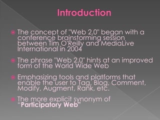    The concept of "Web 2.0" began with a
    conference brainstorming session
    between Tim O'Reilly and MediaLive
    International in 2004
   The phrase "Web 2.0" hints at an improved
    form of the World Wide Web
   Emphasizing tools and platforms that
    enable the user to Tag, Blog, Comment,
    Modify, Augment, Rank, etc.
   The more explicit synonym of
    “Participatory Web"
 