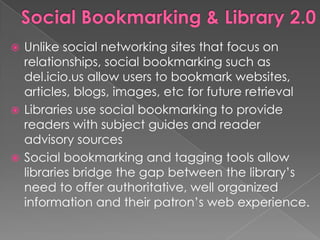  Unlike social networking sites that focus on
  relationships, social bookmarking such as
  del.icio.us allow users to bookmark websites,
  articles, blogs, images, etc for future retrieval
 Libraries use social bookmarking to provide
  readers with subject guides and reader
  advisory sources
 Social bookmarking and tagging tools allow
  libraries bridge the gap between the library‟s
  need to offer authoritative, well organized
  information and their patron‟s web experience.
 