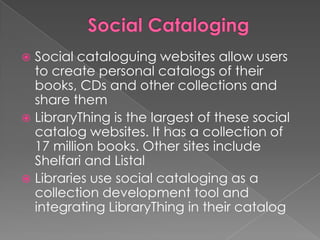  Social cataloguing websites allow users
  to create personal catalogs of their
  books, CDs and other collections and
  share them
 LibraryThing is the largest of these social
  catalog websites. It has a collection of
  17 million books. Other sites include
  Shelfari and Listal
 Libraries use social cataloging as a
  collection development tool and
  integrating LibraryThing in their catalog
 