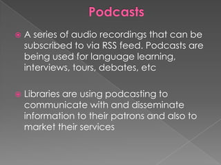    A series of audio recordings that can be
    subscribed to via RSS feed. Podcasts are
    being used for language learning,
    interviews, tours, debates, etc

   Libraries are using podcasting to
    communicate with and disseminate
    information to their patrons and also to
    market their services
 