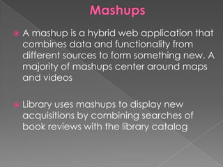    A mashup is a hybrid web application that
    combines data and functionality from
    different sources to form something new. A
    majority of mashups center around maps
    and videos

   Library uses mashups to display new
    acquisitions by combining searches of
    book reviews with the library catalog
 