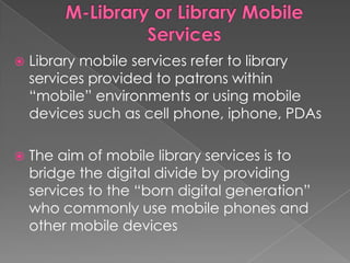    Library mobile services refer to library
    services provided to patrons within
    “mobile” environments or using mobile
    devices such as cell phone, iphone, PDAs

   The aim of mobile library services is to
    bridge the digital divide by providing
    services to the “born digital generation”
    who commonly use mobile phones and
    other mobile devices
 
