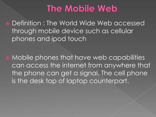    Definition : The World Wide Web accessed
    through mobile device such as cellular
    phones and ipod touch

   Mobile phones that have web capabilities
    can access the internet from anywhere that
    the phone can get a signal. The cell phone
    is the desk top of laptop counterpart.
 