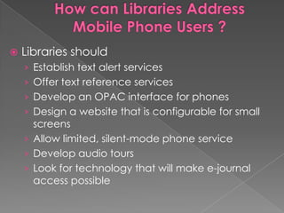    Libraries should
    › Establish text alert services
    › Offer text reference services
    › Develop an OPAC interface for phones
    › Design a website that is configurable for small
      screens
    › Allow limited, silent-mode phone service
    › Develop audio tours
    › Look for technology that will make e-journal
      access possible
 
