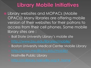    Library websites and MOPACs (Mobile
    OPACs): Many libraries are offering mobile
    version of their websites for their patrons to
    access from their cell phones. Some mobile
    library sites are :
    › Ball State University Library‟s mobile site
    › http://www.bsu.edu/libraries/mobile/
    › Boston University Medical Center Mobile Library
    › http://www.medlib.bu.edu/mobile/
    › Nashville Public Library
    › http://m.library.nashville.org/#_home
 
