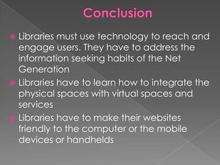  Libraries must use technology to reach and
  engage users. They have to address the
  information seeking habits of the Net
  Generation
 Libraries have to learn how to integrate the
  physical spaces with virtual spaces and
  services
 Libraries have to make their websites
  friendly to the computer or the mobile
  devices or handhelds
 