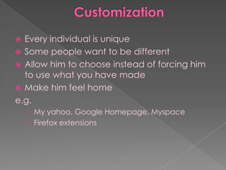  Every individual is unique
 Some people want to be different
 Allow him to choose instead of forcing him
  to use what you have made
 Make him feel home
e.g.
    › My yahoo, Google Homepage, Myspace
    › Firefox extensions
 