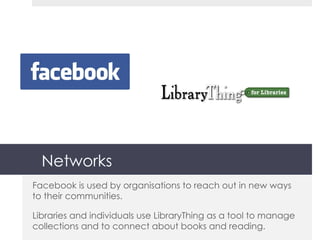 Networks Facebook is used by organisations to reach out in new ways to their communities. Libraries and individuals use LibraryThing as a tool to manage collections and to connect about books and reading. 