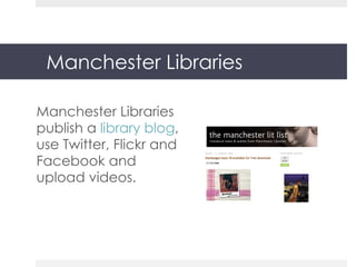 Manchester Libraries Manchester Libraries publish a  library blog , use Twitter, Flickr and Facebook and upload videos. 