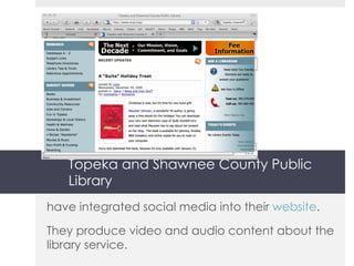 Topeka and Shawnee County Public Library have integrated social media into their  website . They produce video and audio content about the library service. 