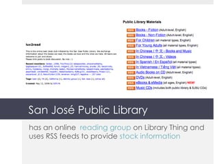 San José Public Library has an online  reading group  on Library Thing and uses RSS feeds to provide  stock information 