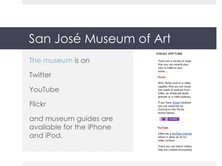 San José Museum of Art The museum  is on Twitter YouTube Flickr and museum guides are available for the iPhone and iPod. 
