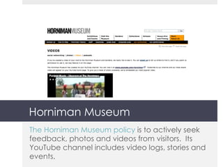 Horniman Museum The Horniman Museum policy  is to actively seek feedback, photos and videos from visitors.  Its YouTube channel includes video logs, stories and events. 