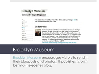 Brooklyn Museum Brooklyn Museum  encourages visitors to send in their blogposts and photos.  It publishes its own behind-the-scenes blog. 