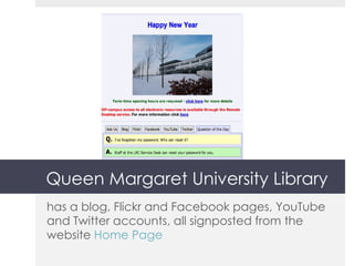Queen Margaret University Library has a blog, Flickr and Facebook pages, YouTube and Twitter accounts, all signposted from the website  Home Page 