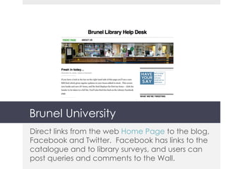 Brunel University Direct links from the web  Home Page  to the blog, Facebook and Twitter.  Facebook has links to the catalogue and to library surveys, and users can post queries and comments to the Wall. 