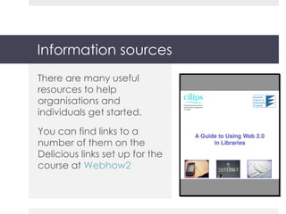 Information sources There are many useful resources to help organisations and individuals get started. You can find links to a number of them on the  Delicious links set up for the course at  Webhow2 