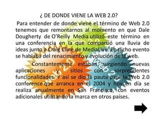 ¿ DE DONDE VIENE LA WEB 2.0?  Para entender de donde viene el término de Web 2.0 tenemos que remontarnos al momento en que Dale Dougherty de O’Reilly Media utilizó este término en una conferencia en la que compartió una lluvia de ideas junto a Craig Cline de MediaLive. En dicho evento se hablaba del renacimiento y evolución de la web. Constantemente estaban surgiendo nuevas aplicaciones y sitios con sorprendentes funcionalidades. Y así se dio la pauta para la Web 2.0 conference que arranca en el 2004 y hoy en día se realiza anualmente en San Francisco, con eventos adicionales utilizando la marca en otros países. 