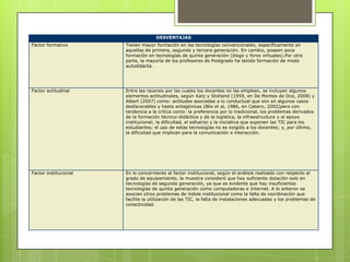 DESVENTAJAS
Factor formativo       Tienen mayor formación en las tecnologías convencionales, específicamente en
                       aquellas de primera, segunda y tercera generación. En cambio, poseen poca
                       formación en tecnologías de quinta generación (blogs y foros virtuales).Por otra
                       parte, la mayoría de los profesores de Postgrado ha tenido formación de modo
                       autodidacta.




Factor actitudinal     Entre las razones por las cuales los docentes no las emplean, se incluyen algunos
                       elementos actitudinales, según Katz y Stotland (1959, en De Montes de Oca, 2008) y
                       Albert (2007) como: actitudes asociadas a lo conductual que son en algunos casos
                       desfavorables y hasta antagónicas (Blis et al, 1986, en Cabero, 2002)pero con
                       tendencia a la crítica como: la preferencia por lo tradicional, los problemas derivados
                       de la formación técnico-didáctica y de la logística, la infraestructura y el apoyo
                       institucional; la dificultad, el esfuerzo y la iniciativa que suponen las TIC para los
                       estudiantes; el uso de estas tecnologías no es exigido a los docentes; y, por último,
                       la dificultad que implican para la comunicación e interacción.




Factor institucional   En lo concerniente al factor institucional, según el análisis realizado con respecto al
                       grado de equipamiento, la muestra consideró que hay suficiente dotación solo en
                       tecnologías de segunda generación, ya que es evidente que hay insuficientes
                       tecnologías de quinta generación como computadoras e Internet. A lo anterior se
                       asocian otros problemas de índole institucional como la falta de coordinación que
                       facilite la utilización de las TIC, la falta de instalaciones adecuadas y los problemas de
                       conectividad.
 