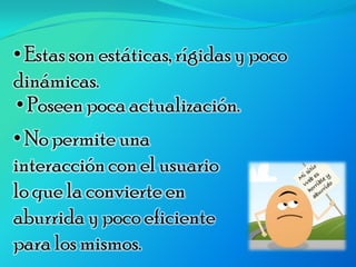 • Estas son estáticas, rígidas y poco
dinámicas.
• Poseen poca actualización.
• No permite una
interacción con el usuario
lo que la convierte en
aburrida y poco eficiente
para los mismos.
 