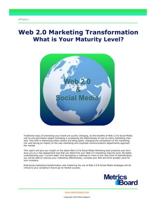 ePaper:




Web 2.0 Marketing Transformation
            What is Your Maturity Level?




                                    Web 2.0
                                        &
                                  Social Media




   Traditional ways of promoting your brand are quickly changing, as the benefits of Web 2.0 & Social Media
   one-to-one permission-based marketing is surpassing the effectiveness of one-to-many marketing chan-
   nels. This shift is redirecting where dollars are being spent, changing the composition of the marketing
   mix and having an impact on the way marketing and corporate communications departments approach
   the market

   This report will give you insight on the latest Web 2.0 & Social Media Marketing best practices and intro-
   duce you to a new assessment tool that can determine your Web 2.0 marketing maturity level. By better
   understanding your ―current state‖ and developing a roadmap to move to the next level of sophistication,
   you will be able to improve your marketing effectiveness, increase your ROI and drive greater value for
   your company.

   Embracing marketing transformation and mastering the use of Web 2.0 & Social Media strategies will be
   critical to your company’s future go-to-market success.




                                           www.metricsboard.com

                                          Copyright 2010 MetricsBoard
 
