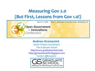 Measuring Gov 2.0
(But First, Lessons from Gov 1.0!)




          Andrew Krzmarzick
            Senior Project Coordinator
               The Graduate School
         http://www.graduateschool.edu
       http://generationshift.blogspot.com
                Twitter: @krazykriz
 